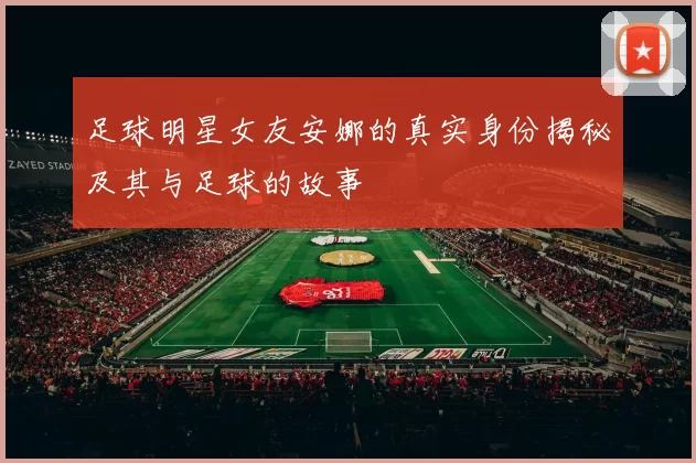 足球明星女友安娜的真实身份揭秘及其与足球的故事