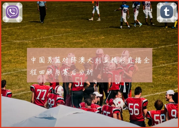 中国男篮对阵澳大利亚精彩直播全程回顾与赛后分析