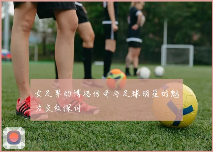 女足界的博格传奇与足球明星的魅力交织探讨