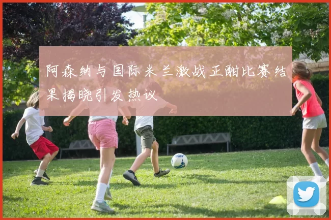 阿森纳与国际米兰激战正酣比赛结果揭晓引发热议