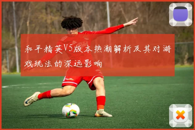 和平精英V5版本热潮解析及其对游戏玩法的深远影响