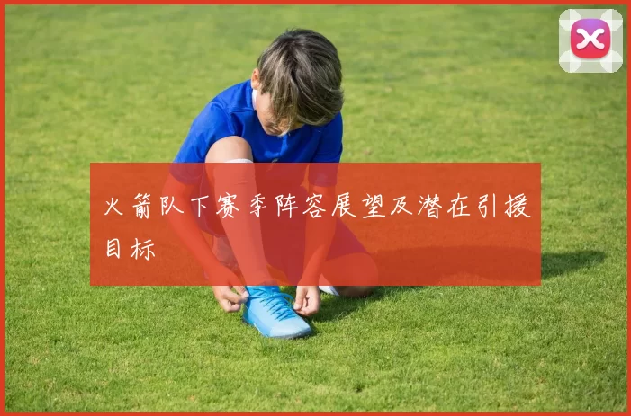 火箭队下赛季阵容展望及潜在引援目标