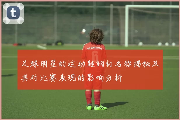 足球明星的运动鞋钢钉名称揭秘及其对比赛表现的影响分析