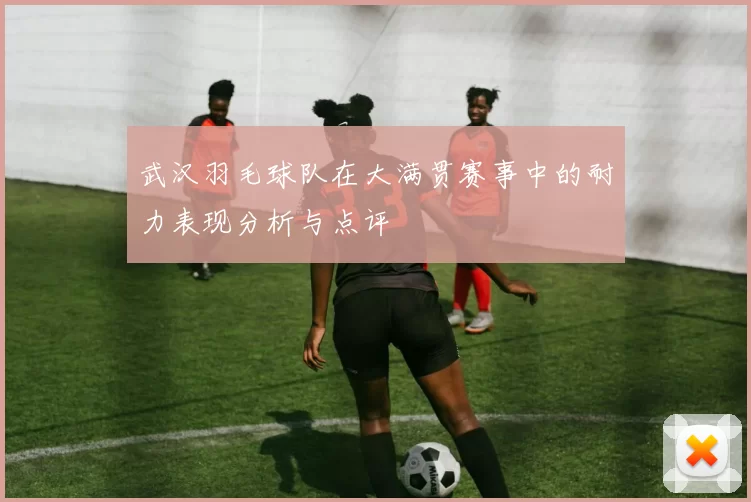 武汉羽毛球队在大满贯赛事中的耐力表现分析与点评