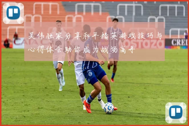吴伟独家分享和平精英游戏技巧与心得体会助你成为战场高手