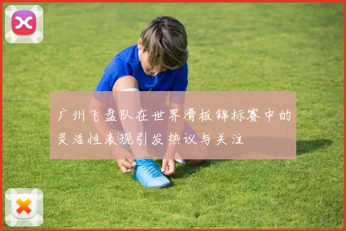 广州飞盘队在世界滑板锦标赛中的灵活性表现引发热议与关注