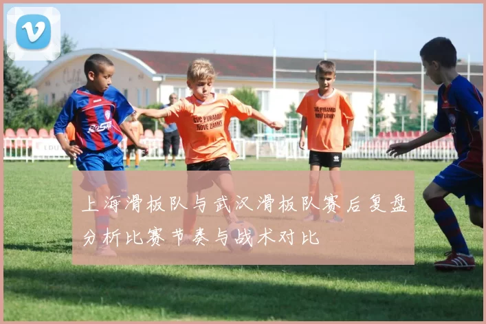 上海滑板队与武汉滑板队赛后复盘分析比赛节奏与战术对比
