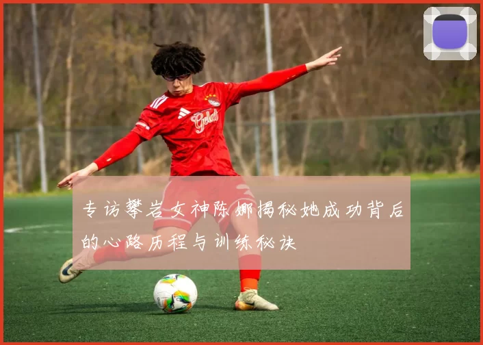 专访攀岩女神陈娜揭秘她成功背后的心路历程与训练秘诀