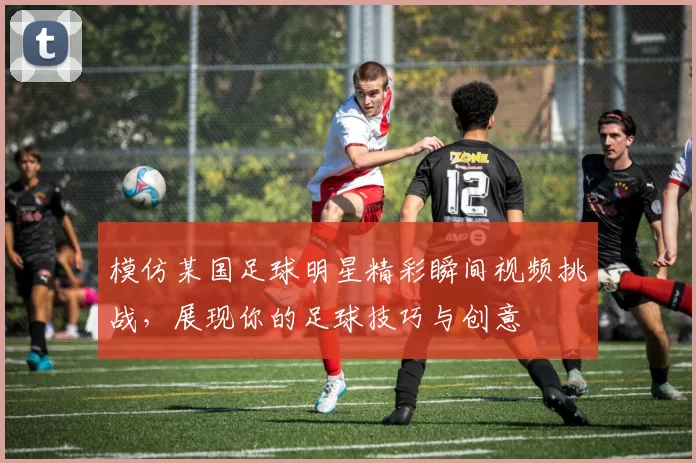 模仿某国足球明星精彩瞬间视频挑战，展现你的足球技巧与创意