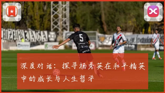 深度对话：探寻杨秀英在和平精英中的成长与人生哲学