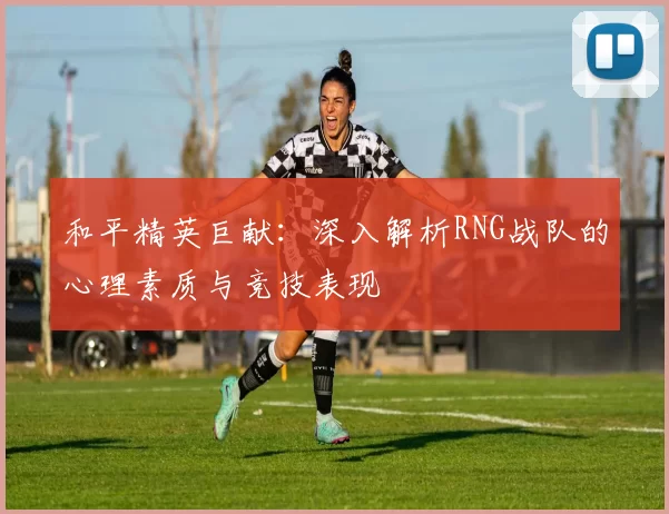 和平精英巨献：深入解析RNG战队的心理素质与竞技表现