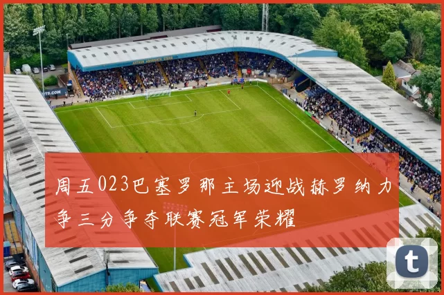 周五023巴塞罗那主场迎战赫罗纳力争三分争夺联赛冠军荣耀