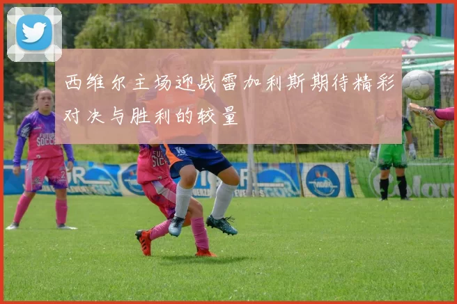 西维尔主场迎战雷加利斯期待精彩对决与胜利的较量