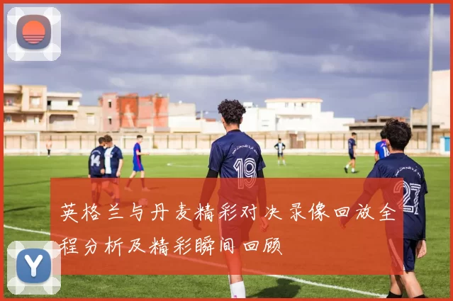 英格兰与丹麦精彩对决录像回放全程分析及精彩瞬间回顾