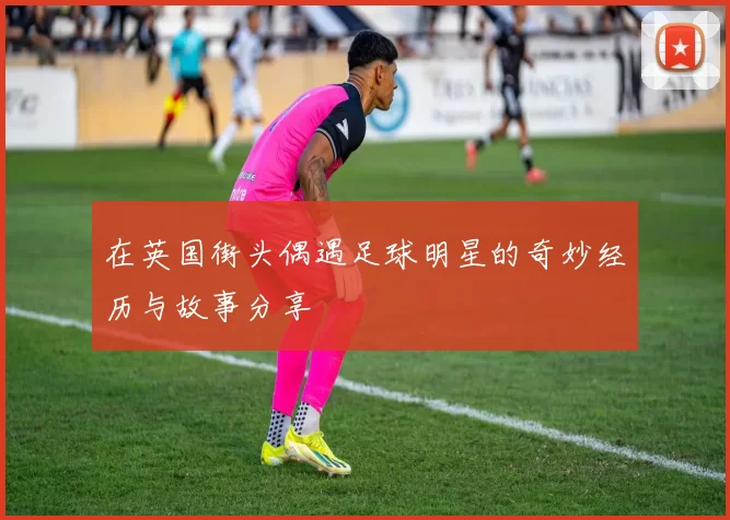 在英国街头偶遇足球明星的奇妙经历与故事分享