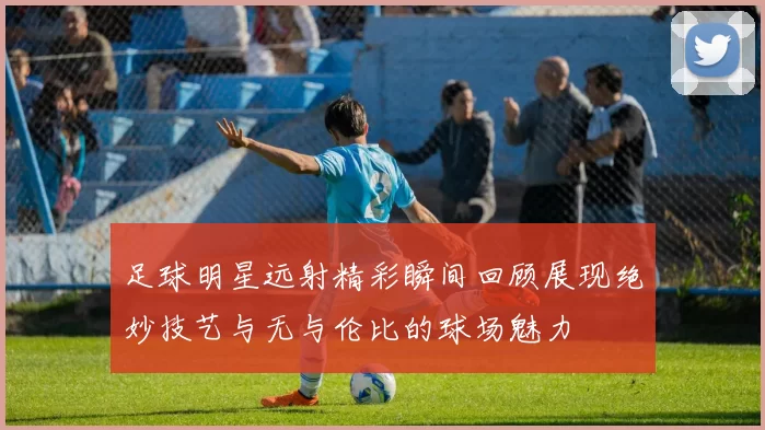 足球明星远射精彩瞬间回顾展现绝妙技艺与无与伦比的球场魅力