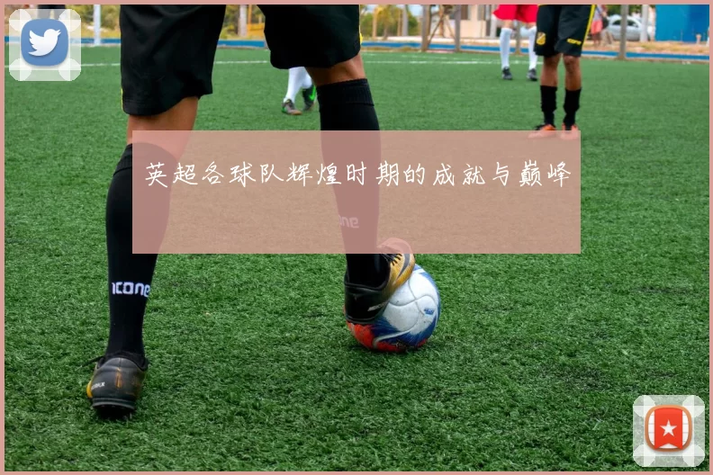英超各球队辉煌时期的成就与巅峰