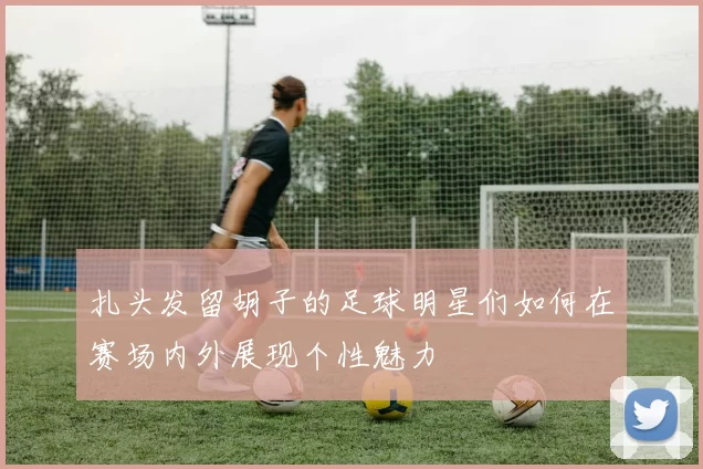 扎头发留胡子的足球明星们如何在赛场内外展现个性魅力