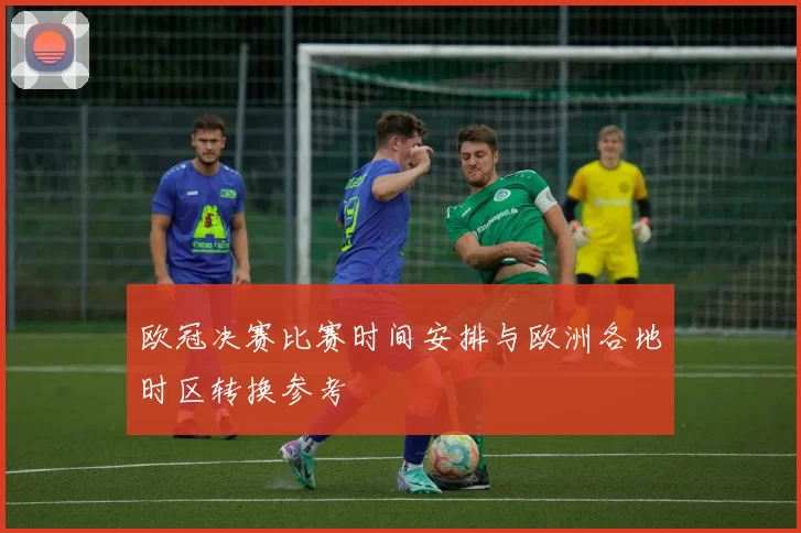 欧冠决赛比赛时间安排与欧洲各地时区转换参考