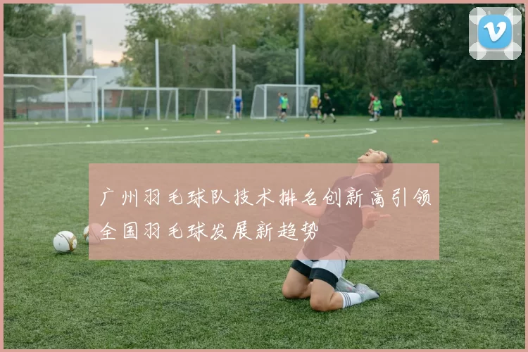 广州羽毛球队技术排名创新高引领全国羽毛球发展新趋势