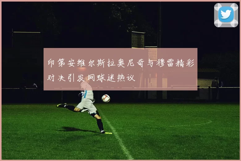 印第安维尔斯拉奥尼奇与穆雷精彩对决引发网球迷热议