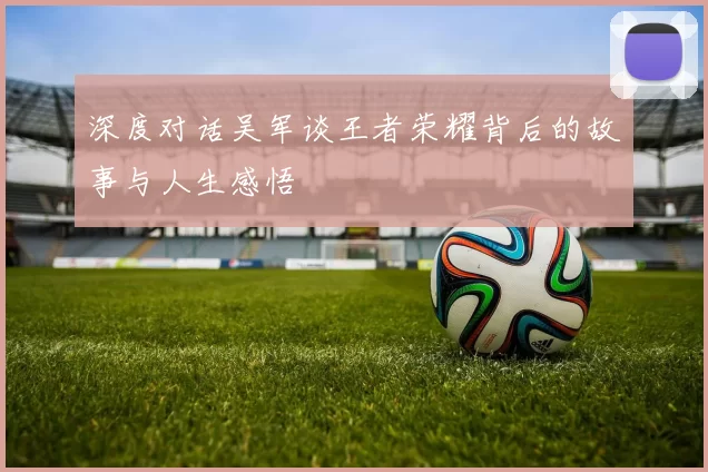 深度对话吴军谈王者荣耀背后的故事与人生感悟