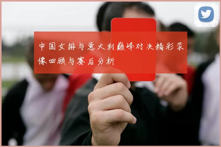 中国女排与意大利巅峰对决精彩录像回顾与赛后分析