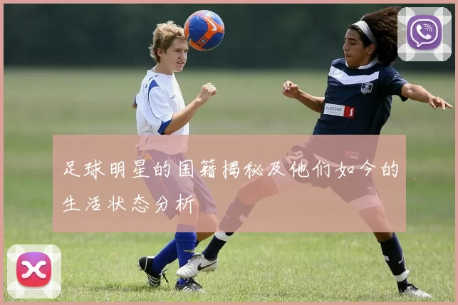 足球明星的国籍揭秘及他们如今的生活状态分析