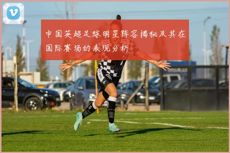 中国英超足球明星阵容揭秘及其在国际赛场的表现分析