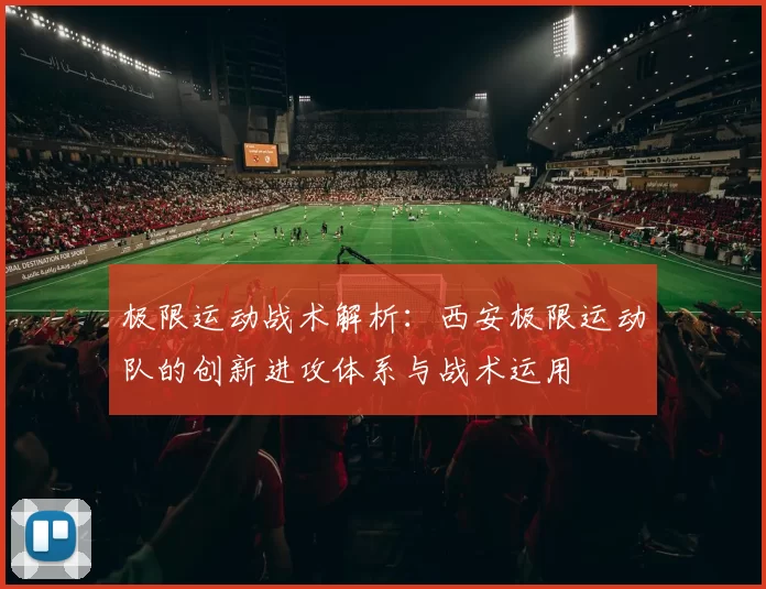 极限运动战术解析：西安极限运动队的创新进攻体系与战术运用