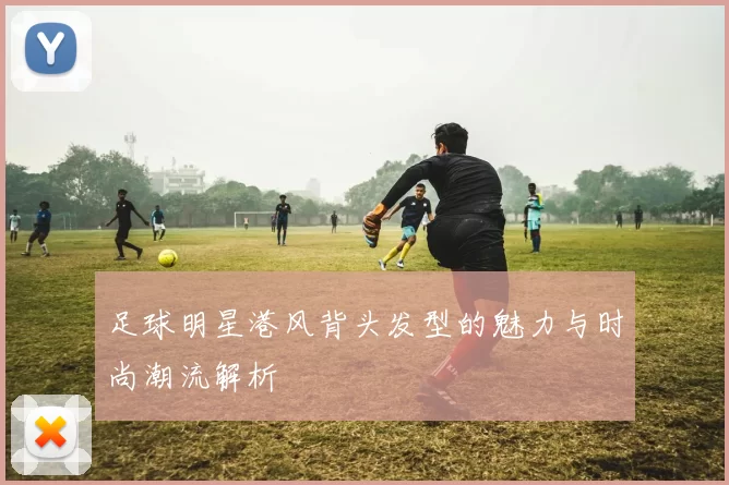 足球明星港风背头发型的魅力与时尚潮流解析