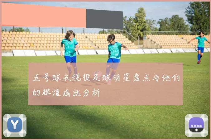 五号球衣现役足球明星盘点与他们的辉煌成就分析