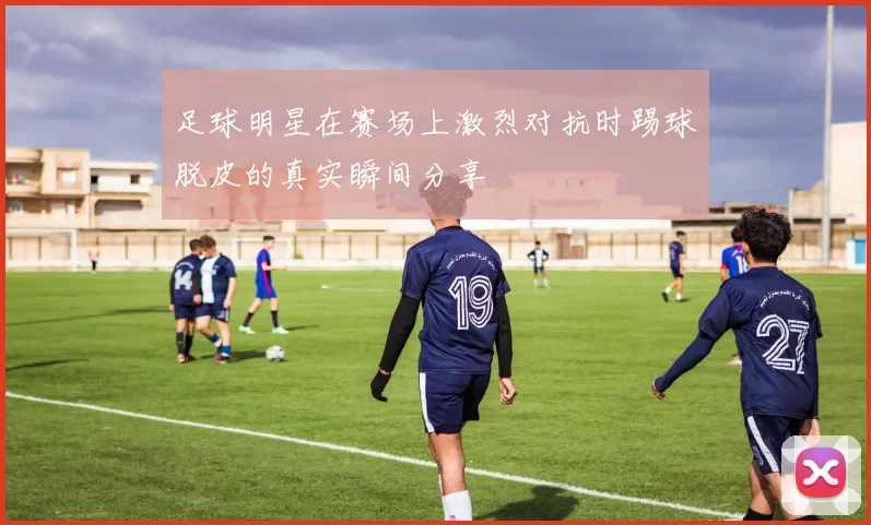 足球明星在赛场上激烈对抗时踢球脱皮的真实瞬间分享