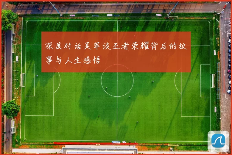 深度对话吴军谈王者荣耀背后的故事与人生感悟