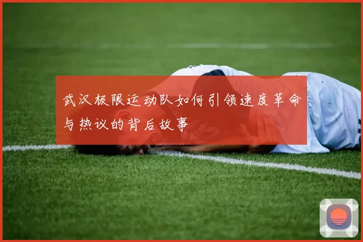 武汉极限运动队如何引领速度革命与热议的背后故事