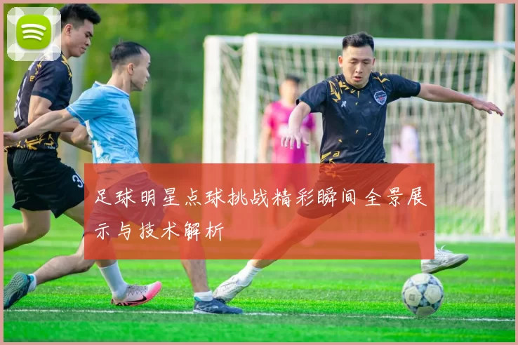 足球明星点球挑战精彩瞬间全景展示与技术解析