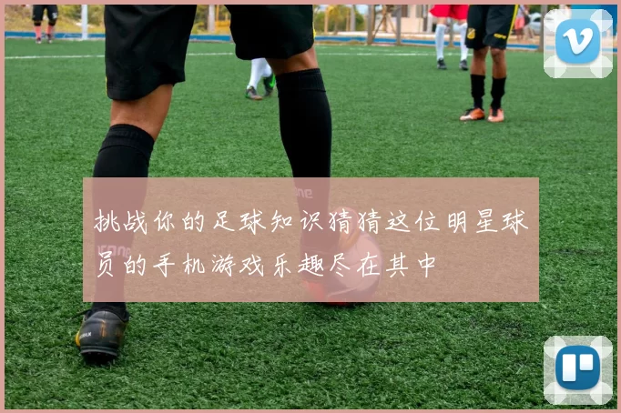 挑战你的足球知识猜猜这位明星球员的手机游戏乐趣尽在其中