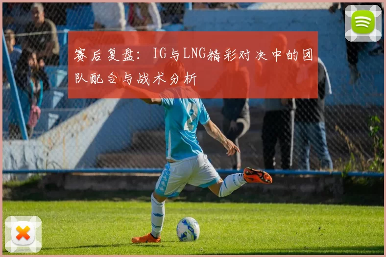 赛后复盘：IG与LNG精彩对决中的团队配合与战术分析