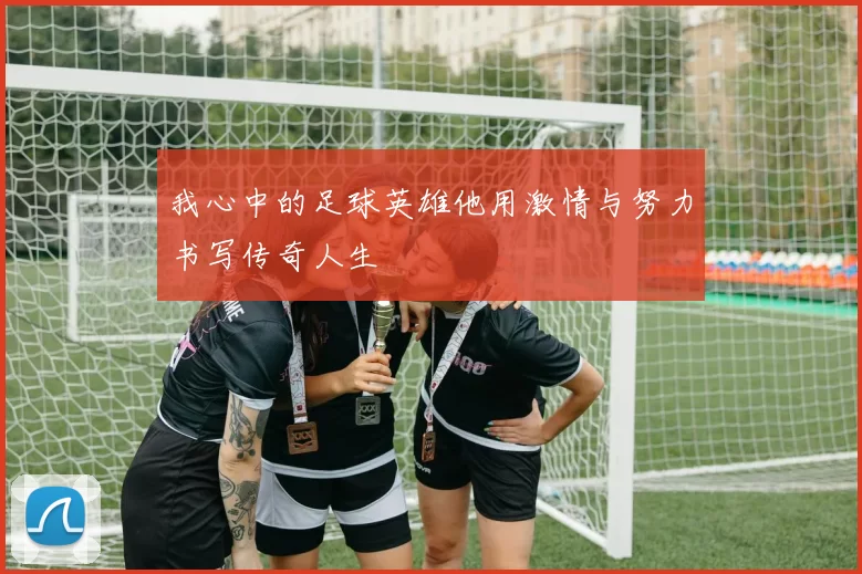 我心中的足球英雄他用激情与努力书写传奇人生
