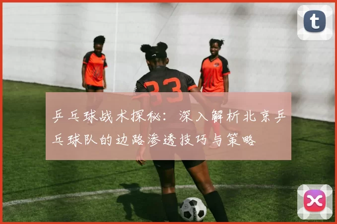 乒乓球战术探秘：深入解析北京乒乓球队的边路渗透技巧与策略