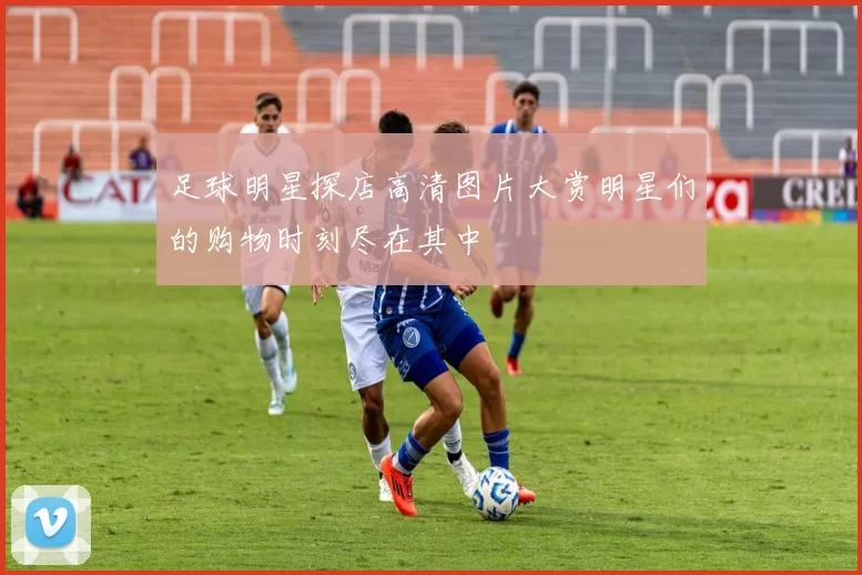 足球明星探店高清图片大赏明星们的购物时刻尽在其中