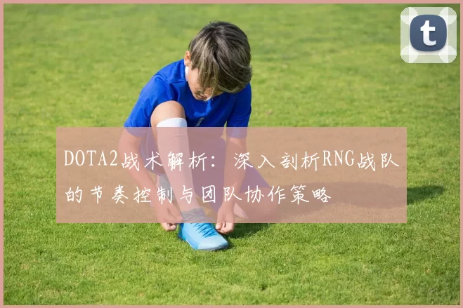DOTA2战术解析：深入剖析RNG战队的节奏控制与团队协作策略