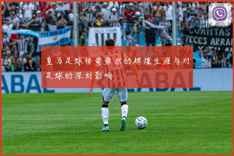 皇马足球传奇劳尔的辉煌生涯与对足球的深刻影响