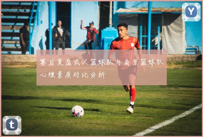 赛后复盘武汉篮球队与南京篮球队心理素质对比分析