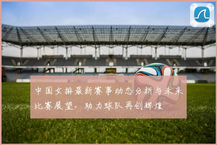 中国女排最新赛事动态分析与未来比赛展望，助力球队再创辉煌