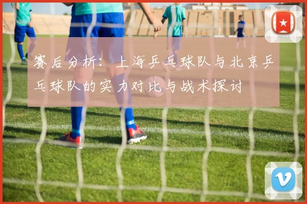 赛后分析：上海乒乓球队与北京乒乓球队的实力对比与战术探讨