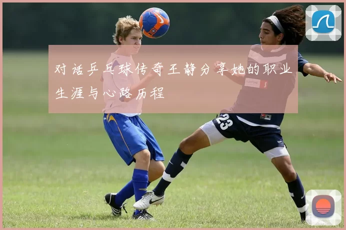 对话乒乓球传奇王静分享她的职业生涯与心路历程