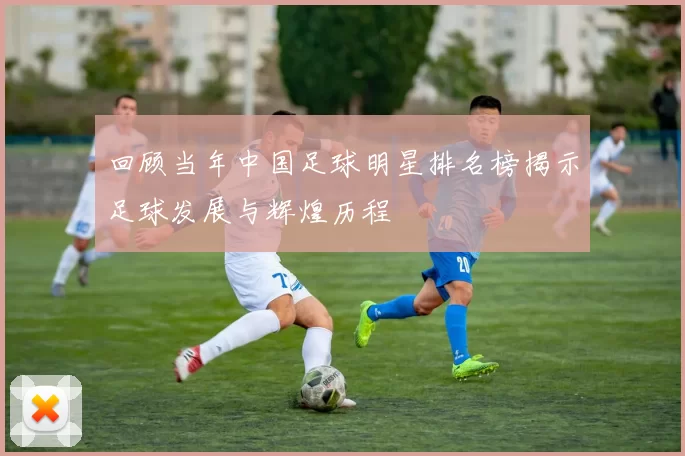 回顾当年中国足球明星排名榜揭示足球发展与辉煌历程