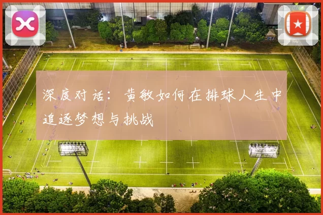 深度对话：黄敏如何在排球人生中追逐梦想与挑战