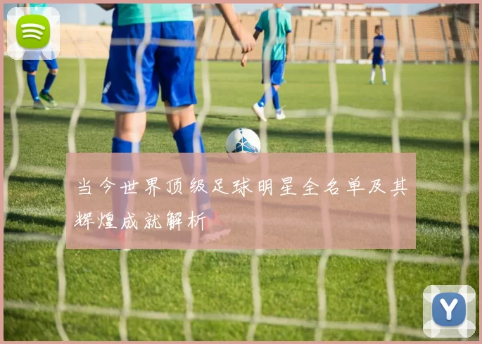 当今世界顶级足球明星全名单及其辉煌成就解析